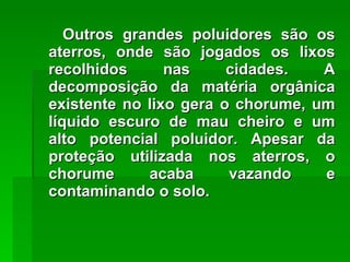 Outros grandes poluidores são os aterros, onde são jogados os lixos recolhidos nas cidades. A decomposição da matéria orgânica existente no lixo gera o chorume, um líquido escuro de mau cheiro e um alto potencial poluidor. Apesar da proteção utilizada nos aterros, o chorume acaba vazando e contaminando o solo. 