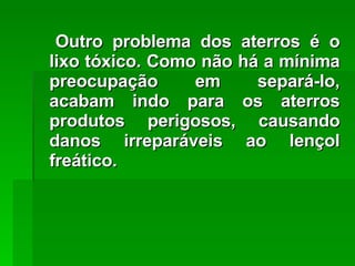 Outro problema dos aterros é o lixo tóxico. Como não há a mínima preocupação em separá-lo, acabam indo para os aterros produtos perigosos, causando danos irreparáveis ao lençol freático. 