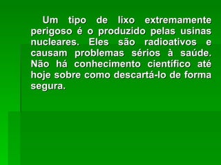 Um tipo de lixo extremamente perigoso é o produzido pelas usinas nucleares. Eles são radioativos e causam problemas sérios à saúde. Não há conhecimento científico até hoje sobre como descartá-lo de forma segura. 