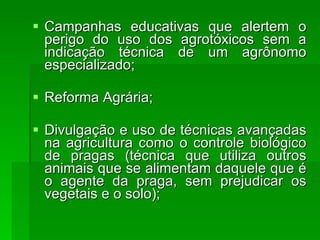 Campanhas educativas que alertem o perigo do uso dos agrotóxicos sem a indicação técnica de um agrônomo especializado;  Reforma Agrária;  Divulgação e uso de técnicas avançadas na agricultura como o controle biológico de pragas (técnica que utiliza outros animais que se alimentam daquele que é o agente da praga, sem prejudicar os vegetais e o solo);  