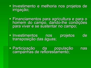 Investimento e melhoria nos projetos de irrigação;  Financiamentos para agricultura e para o homem do campo, dando-lhe condições para viver e se sustentar no campo;  Investimentos nos projetos de transposição das águas;  Participação da população nas campanhas de reflorestamento;  