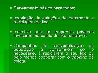 Saneamento básico para todos;  Instalação de estações de tratamento e reciclagem de lixo;  Incentivo para as empresas privadas investirem na coleta do lixo reciclável;  Campanhas de conscientização da população à consumirem só o necessário, à reciclarem o seu lixo ou pelo menos cooperar com o trabalho de coleta.  