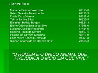 COMPONENTES Maria de Fátima Sakamoto  76618-6 Helen Deandre Nascimento  76810-3 Flávia Cruz Oliveira  76812-0 Telma Santos Silva  76823-5 Elisabeth Batista Borges  76824-3 Elaine Cristina Batista da Silva  77395-6 Luciana Queli de Figueiredo  77484-6 Roberto Paulo da Silveira  78449-4 Patrícia de Oliveira Claudino  78813-9 Érica Vieira Farias S. Almeida  79058-3 Simone Aparecida de Oliveira Cruz  79058-3 “ O HOMEM É O ÚNICO ANIMAL QUE PREJUDICA O MEIO EM QUE VIVE.” 