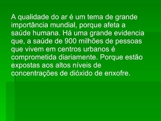 A qualidade do ar é um tema de grande importância mundial, porque afeta a saúde humana. Há uma grande evidencia que, a saúde de 900 milhões de pessoas que vivem em centros urbanos é comprometida diariamente. Porque estão expostas aos altos níveis de concentrações de dióxido de enxofre. 