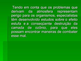 Tendo em conta que os problemas que derivam da atmosfera representam perigo para os organismos, especialistas têm desenvolvido estudos sobre o efeito estufa e a conseqüente destruição da camada de ozônio, para que eles possam encontrar maneiras de combater esse mal. 