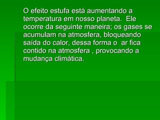 O efeito estufa está aumentando a temperatura em nosso planeta.  Ele ocorre da seguinte maneira; os gases se acumulam na atmosfera, bloqueando saída do calor, dessa forma o  ar fica contido na atmosfera , provocando a mudança climática. 