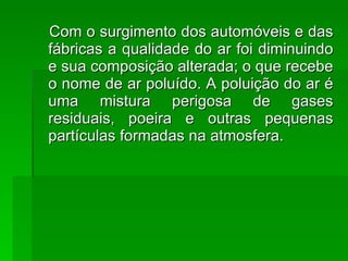 Com o surgimento dos automóveis e das fábricas a qualidade do ar foi diminuindo e sua composição alterada; o que recebe o nome de ar poluído. A poluição do ar é uma mistura perigosa de gases residuais, poeira e outras pequenas partículas formadas na atmosfera. 