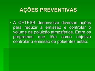 AÇÕES PREVENTIVAS A CETESB desenvolve diversas ações para reduzir a emissão e controlar o volume da poluição atmosférica. Entre os programas que têm como objetivo controlar a emissão de poluentes estão: 