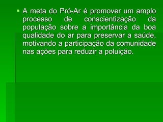 A meta do Pró-Ar é promover um amplo processo de conscientização da população sobre a importância da boa qualidade do ar para preservar a saúde, motivando a participação da comunidade nas ações para reduzir a poluição. 