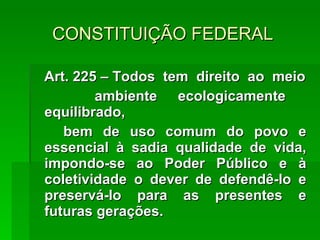 CONSTITUIÇÃO FEDERAL Art. 225 – Todos  tem  direito  ao  meio ambiente ecologicamente  equilibrado, bem de uso comum do povo e essencial à sadia qualidade de vida, impondo-se ao Poder Público e à coletividade o dever de defendê-lo e preservá-lo para as presentes e futuras gerações. 
