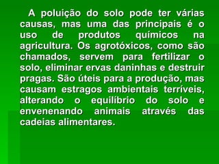 A poluição do solo pode ter várias causas, mas uma das principais é o uso de produtos químicos na agricultura. Os agrotóxicos, como são chamados, servem para fertilizar o solo, eliminar ervas daninhas e destruir pragas. São úteis para a produção, mas causam estragos ambientais terríveis, alterando o equilíbrio do solo e envenenando animais através das cadeias alimentares. 