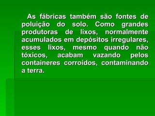 As fábricas também são fontes de poluição do solo. Como grandes produtoras de lixos, normalmente acumulados em depósitos irregulares, esses lixos, mesmo quando não tóxicos, acabam vazando pelos containeres corroídos, contaminando a terra. 