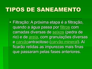 TIPOS DE SANEAMENTO
 Filtração: A próxima etapa é a filtração,
quando a água passa por filtros com
camadas diversas de seixos (pedra de
rio) e de areia, com granulações diversas
e carvãoantracitoso (carvão mineral). Aí
ficarão retidas as impurezas mais finas
que passaram pelas fases anteriores.
 