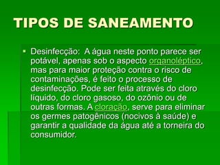 TIPOS DE SANEAMENTO
 Desinfecção: A água neste ponto parece ser
potável, apenas sob o aspecto organoléptico,
mas para maior proteção contra o risco de
contaminações, é feito o processo de
desinfecção. Pode ser feita através do cloro
líquido, do cloro gasoso, do ozônio ou de
outras formas. A cloração, serve para eliminar
os germes patogênicos (nocivos à saúde) e
garantir a qualidade da água até a torneira do
consumidor.
 