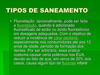 TIPOS DE SANEAMENTO
 Fluoretação: opcionalmente, pode ser feita
a fluoretação, quando é adicionado
fluorssilicato de sódio ou ácido fluorssilícico
em dosagens adequadas. Com o objetivo de
reduzir a incidência de cárie dentária,
especialmente nos consumidores até aos 12
anos de idade, período de formação dos
dentes. Por ser arbitrária, essa pratica
costuma causar certa polêmica nos EUA,
devido ao fato de que, em cerca de 20% dos
casos, causa algum tipo de fluorose infanti
 