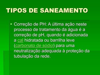 TIPOS DE SANEAMENTO
 Correção de PH: A última ação neste
processo de tratamento da água é a
correção de pH, quando é adicionada
a cal hidratada ou barrilha leve
(carbonato de sódio) para uma
neutralização adequada à proteção da
tubulação da rede.
 