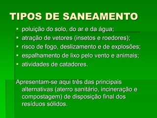 TIPOS DE SANEAMENTO
 poluição do solo, do ar e da água;
 atração de vetores (insetos e roedores);
 risco de fogo, deslizamento e de explosões;
 espalhamento de lixo pelo vento e animais;
 atividades de catadores.
Apresentam-se aqui três das principais
alternativas (aterro sanitário, incineração e
compostagem) de disposição final dos
resíduos sólidos.
 