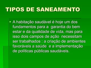 TIPOS DE SANEAMENTO
 A habitação saudável é hoje um dos
fundamentos para a garantia do bem
estar e da qualidade de vida, mas para
isso dois campos de ação necessitam
ser trabalhados : a criação de ambientes
favoráveis a saúde e a implementação
de políticas públicas saudáveis.
 