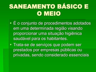 SANEAMENTO BÁSICO E
O MEIO
 É o conjunto de procedimentos adotados
em uma determinada região visando
proporcionar uma situação higiênica
saudável para os habitantes.
 Trata-se de serviços que podem ser
prestados por empresas públicas ou
privadas, sendo considerado essenciais
 