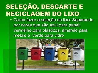 SELEÇÃO, DESCARTE E
RECICLAGEM DO LIXO
 Como fazer a seleção do lixo: Separando
por cores que são azul para papel,
vermelho para plásticos, amarelo para
metais e verde para vidro
 