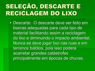SELEÇÃO, DESCARTE E
RECICLAGEM DO LIXO
 Descarte: O descarte deve ser feito em
lixeiras adequadas para cada tipo de
material facilitando assim a reciclagem
do lixo e diminuindo o impacto ambiental.
Nunca se deve jogar lixo nas ruas e em
terrenos baldios, pois isso poderá
acarretar grandes catástrofes
principalmente em épocas de chuvas.
 