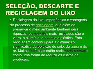 SELEÇÃO, DESCARTE E
RECICLAGEM DO LIXO
 Reciclagem do lixo: Importâncias e vantagens.
No processo de reciclagem, que além de
preservar o meio ambiente também gera
riquezas, os materiais mais reciclados são o
vidro, o alumínio, o papel e o plástico. Esta
reciclagem contribui para a diminuição
significativa da poluição do solo, da água e do
ar. Muitas indústrias estão reciclando materiais
como uma forma de reduzir os custos de
produção.
 