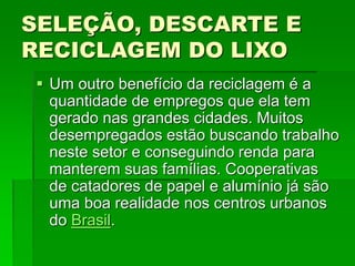SELEÇÃO, DESCARTE E
RECICLAGEM DO LIXO
 Um outro benefício da reciclagem é a
quantidade de empregos que ela tem
gerado nas grandes cidades. Muitos
desempregados estão buscando trabalho
neste setor e conseguindo renda para
manterem suas famílias. Cooperativas
de catadores de papel e alumínio já são
uma boa realidade nos centros urbanos
do Brasil.
 