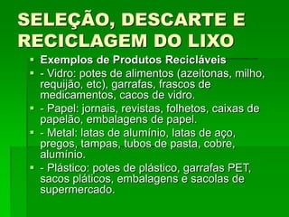 SELEÇÃO, DESCARTE E
RECICLAGEM DO LIXO
 Exemplos de Produtos Recicláveis
 - Vidro: potes de alimentos (azeitonas, milho,
requijão, etc), garrafas, frascos de
medicamentos, cacos de vidro.
 - Papel: jornais, revistas, folhetos, caixas de
papelão, embalagens de papel.
 - Metal: latas de alumínio, latas de aço,
pregos, tampas, tubos de pasta, cobre,
alumínio.
 - Plástico: potes de plástico, garrafas PET,
sacos pláticos, embalagens e sacolas de
supermercado.
 