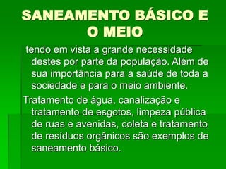 SANEAMENTO BÁSICO E
O MEIO
tendo em vista a grande necessidade
destes por parte da população. Além de
sua importância para a saúde de toda a
sociedade e para o meio ambiente.
Tratamento de água, canalização e
tratamento de esgotos, limpeza pública
de ruas e avenidas, coleta e tratamento
de resíduos orgânicos são exemplos de
saneamento básico.
 