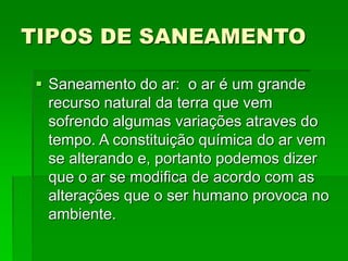 TIPOS DE SANEAMENTO
 Saneamento do ar: o ar é um grande
recurso natural da terra que vem
sofrendo algumas variações atraves do
tempo. A constituição química do ar vem
se alterando e, portanto podemos dizer
que o ar se modifica de acordo com as
alterações que o ser humano provoca no
ambiente.
 