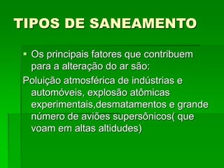 TIPOS DE SANEAMENTO
 Os principais fatores que contribuem
para a alteração do ar são:
Poluição atmosférica de indústrias e
automóveis, explosão atômicas
experimentais,desmatamentos e grande
número de aviões supersônicos( que
voam em altas altidudes)
 