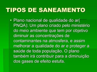 TIPOS DE SANEAMENTO
 Plano nacional de qualidade do ar(
PNQA): Um plano criado pelo ministério
do meio ambiente que tem por objetivo
diminuir as concentrações de
contaminantes na atmosfera, e assim
melhorar a qualidade do ar e proteger a
saúde de toda população. O plano
também irá contribuir para a diminuição
dos gases de efeito estufa.
 