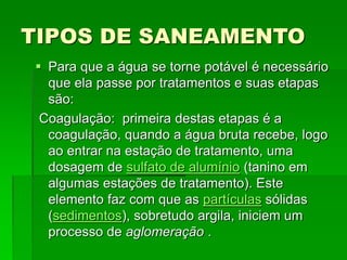 TIPOS DE SANEAMENTO
 Para que a água se torne potável é necessário
que ela passe por tratamentos e suas etapas
são:
Coagulação: primeira destas etapas é a
coagulação, quando a água bruta recebe, logo
ao entrar na estação de tratamento, uma
dosagem de sulfato de alumínio (tanino em
algumas estações de tratamento). Este
elemento faz com que as partículas sólidas
(sedimentos), sobretudo argila, iniciem um
processo de aglomeração .
 