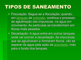 TIPOS DE SANEAMENTO
 Floculação: Segue-se a floculação, quando,
em tanques de concreto, continua o processo
de aglutinação das impurezas, na água em
movimento. As partículas se transformam em
flocos mais pesados.
 Decantação: A água entra em outros tanques,
onde vai ocorrer a decantação. As impurezas,
que se aglutinaram e formaram flocos, vão se
separar da água pela ação da gravidade, indo
para o fundo dos tanques.
 