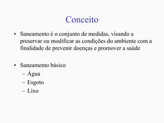 Conceito
• Saneamento é o conjunto de medidas, visando a
preservar ou modificar as condições do ambiente com a
finalidade de prevenir doenças e promover a saúde
• Saneamento básico
– Água
– Esgoto
– Lixo
 