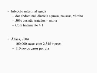 • Infecção intestinal aguda
– dor abdominal, diarréia aquosa, nauseas, vômito
– 50% dos não tratados – morte
– Com tratamento > 1
• África, 2004
– 100.000 casos com 2.345 mortes
– 110 novos casos por dia
 