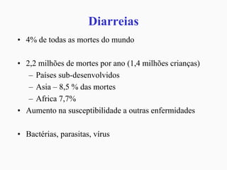 Diarreias
• 4% de todas as mortes do mundo
• 2,2 milhões de mortes por ano (1,4 milhões crianças)
– Países sub-desenvolvidos
– Asia – 8,5 % das mortes
– Africa 7,7%
• Aumento na susceptibilidade a outras enfermidades
• Bactérias, parasitas, vírus
 