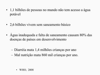 • 1,1 bilhões de pessoas no mundo não tem acesso a água
potável
• 2,6 bilhões vivem sem saneamento básico
• Água inadequada e falta de saneamento causam 80% das
doenças de países em desenvolvimento
– Diarréia mata 1,4 milhões crianças por ano
– Mal nutrição mata 860 mil crianças por ano.
• WHO, 2008
 