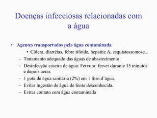 Doenças infecciosas relacionadas com
a água
• Agentes transportados pela água contaminada
• Cólera, diarréias, febre tifoide, hepatite A, esquistossomose...
– Tratamento adequado das águas de abastecimento
– Desinfecção caseira de água: Fervura: ferver durante 15 minutos
e depois aerar.
– 1 gota de água sanitária (2%) em 1 litro d’água.
– Evitar ingestão de água de fonte desconhecida.
– Evitar contato com água contaminada
 