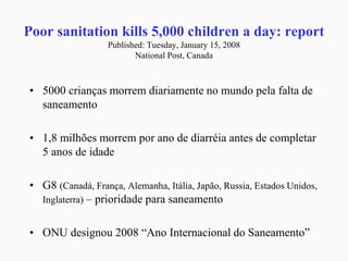 Poor sanitation kills 5,000 children a day: report
Published: Tuesday, January 15, 2008
National Post, Canada
• 5000 crianças morrem diariamente no mundo pela falta de
saneamento
• 1,8 milhões morrem por ano de diarréia antes de completar
5 anos de idade
• G8 (Canadá, França, Alemanha, Itália, Japão, Russia, Estados Unidos,
Inglaterra) – prioridade para saneamento
• ONU designou 2008 “Ano Internacional do Saneamento”
 