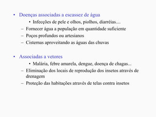 • Doenças associadas a escassez de água
• Infecções de pele e olhos, piolhos, diarréias....
– Fornecer água a população em quantidade suficiente
– Poços profundos ou artesianos
– Cisternas aproveitando as águas das chuvas
• Associadas a vetores
• Malária, febre amarela, dengue, doença de chagas...
– Eliminação dos locais de reprodução dos insetos através de
drenagem
– Proteção das habitações através de telas contra insetos
 