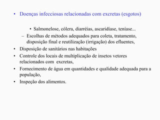 • Doenças infecciosas relacionadas com excretas (esgotos)
• Salmonelose, cólera, diarréias, ascaridíase, teníase...
– Escolhas de métodos adequados para coleta, tratamento,
disposição final e reutilização (irrigação) dos efluentes,
• Disposição de sanitários nas habitações
• Controle dos locais de multiplicação de insetos vetores
relacionados com excretas,
• Fornecimento de água em quantidades e qualidade adequada para a
população,
• Inspeção dos alimentos.
 