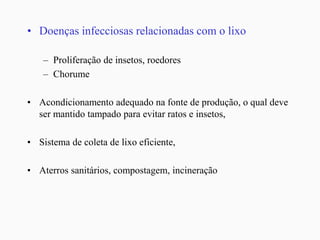 • Doenças infecciosas relacionadas com o lixo
– Proliferação de insetos, roedores
– Chorume
• Acondicionamento adequado na fonte de produção, o qual deve
ser mantido tampado para evitar ratos e insetos,
• Sistema de coleta de lixo eficiente,
• Aterros sanitários, compostagem, incineração
 