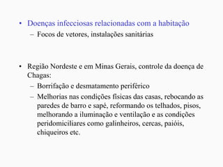 • Doenças infecciosas relacionadas com a habitação
– Focos de vetores, instalações sanitárias
• Região Nordeste e em Minas Gerais, controle da doença de
Chagas:
– Borrifação e desmatamento periférico
– Melhorias nas condições físicas das casas, rebocando as
paredes de barro e sapé, reformando os telhados, pisos,
melhorando a iluminação e ventilação e as condições
peridomiciliares como galinheiros, cercas, paióis,
chiqueiros etc.
 