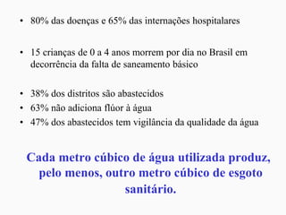 • 80% das doenças e 65% das internações hospitalares
• 15 crianças de 0 a 4 anos morrem por dia no Brasil em
decorrência da falta de saneamento básico
• 38% dos distritos são abastecidos
• 63% não adiciona flúor à água
• 47% dos abastecidos tem vigilância da qualidade da água
Cada metro cúbico de água utilizada produz,
pelo menos, outro metro cúbico de esgoto
sanitário.
 