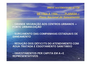 BREVE HISTÓRICO DO SETOR

             - DE 1966 A 1986 -     PLANASA –
               - Plano Nacional de Saneamento

- GRANDE MIGRAÇÃO AOS CENTROS URBANOS =
FORTE URBANIZAÇÃO

- SURGIMENTO DAS COMPANHIAS ESTADUAIS DE
SANEAMENTO

- REDUÇÃO DOS DÉFICITS DO ATENDIMENTO COM
ÁGUA TRATADA E ESGOTAMENTO SANITÁRIO

- INVESTIMENTOS PER CAPITA EM A+E
REPRESENTATIVOS
                                            10
 