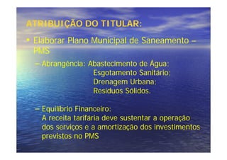 ATRIBUIÇÃO DO TITULAR:
• Elaborar Plano Municipal de Saneamento –
 PMS
  – Abrangência: Abastecimento de Água;
                    Esgotamento Sanitário;
                    Drenagem Urbana;
                    Resíduos Sólidos.

  – Equilíbrio Financeiro:
    A receita tarifária deve sustentar a operação
    dos serviços e a amortização dos investimentos
    previstos no PMS
 