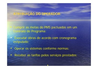 ATRIBUIÇÃO DO OPERADOR:



• Cumprir as metas do PMS pactuadas em um
  Contrato de Programa:

• Executar obras de acordo com cronograma
  estipulado;

• Operar os sistemas conforme normas;
• Receber as tarifas pelos serviços prestados;

                          •
 