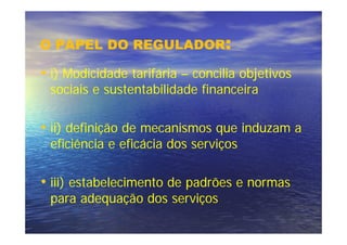 O PAPEL DO REGULADOR:

• i) Modicidade tarifária – concilia objetivos
 sociais e sustentabilidade financeira

• ii) definição de mecanismos que induzam a
 eficiência e eficácia dos serviços

• iii) estabelecimento de padrões e normas
 para adequação dos serviços
 