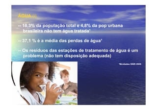 ÁGUA (i)

-- 18,3% da população total e 4,8% da pop urbana
   brasileira não tem água tratada¹

-- 37,1 % é a média das perdas de água¹

-- Os resíduos das estações de tratamento de água é um
   problema (não tem disposição adequada)
                                              ¹Mcidades SNIS 2009
 